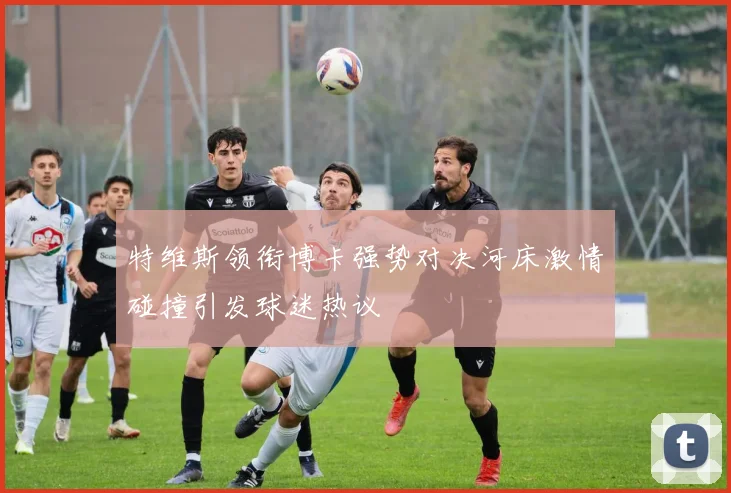 特维斯领衔博卡强势对决河床激情碰撞引发球迷热议