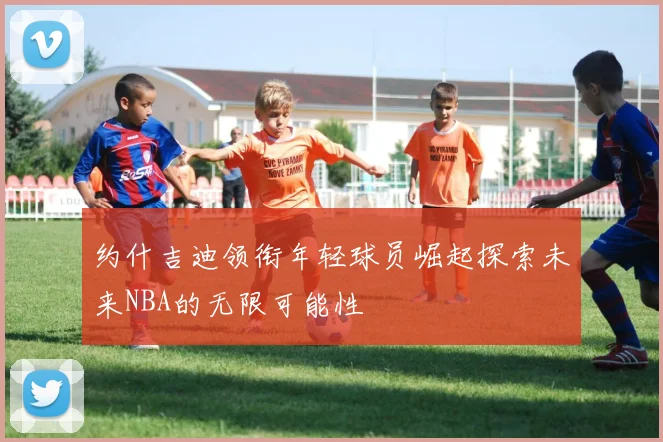 约什吉迪领衔年轻球员崛起探索未来NBA的无限可能性